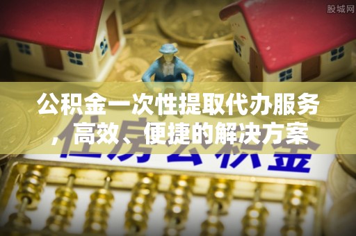 鱼池公积金一次性提取代办服务，高效、便捷的解决方案