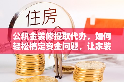 鱼池公积金装修提取代办，如何轻松搞定资金问题，让家装无忧