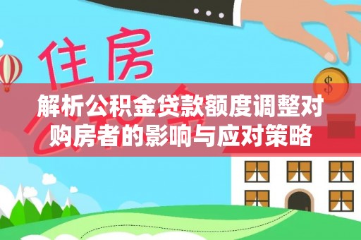 鱼池解析公积金贷款额度调整对购房者的影响与应对策略