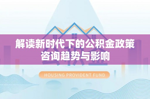 鱼池解读新时代下的公积金政策咨询趋势与影响