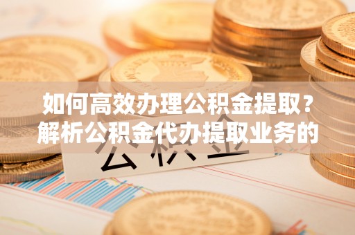鱼池如何高效办理公积金提取？解析公积金代办提取业务的全流程