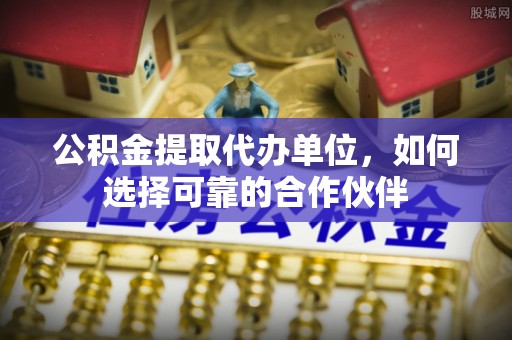 鱼池公积金提取代办单位，如何选择可靠的合作伙伴