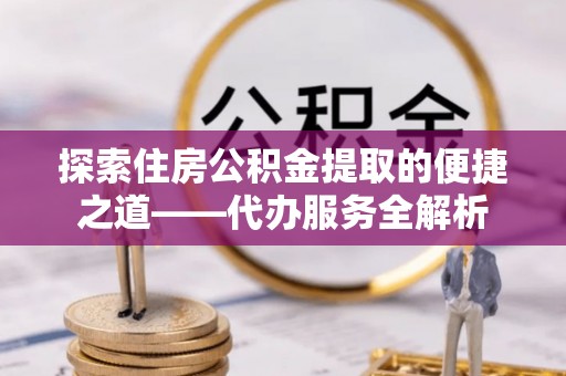 鱼池探索住房公积金提取的便捷之道——代办服务全解析