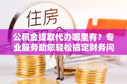 鱼池公积金提取代办哪里有？专业服务助您轻松搞定财务问题