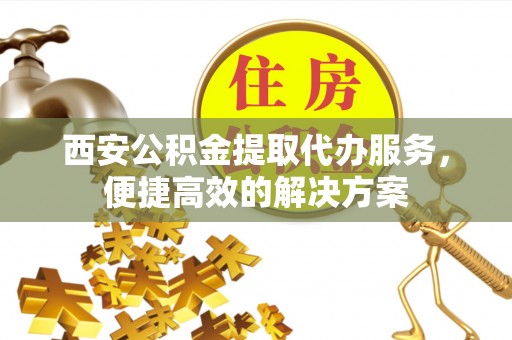 鱼池西安公积金提取代办服务，便捷高效的解决方案