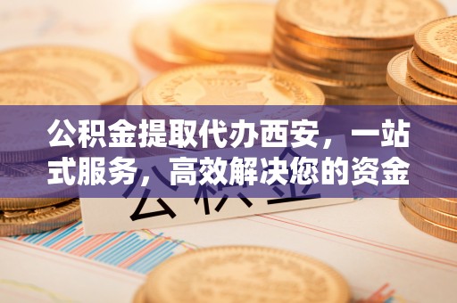 鱼池公积金提取代办西安，一站式服务，高效解决您的资金需求