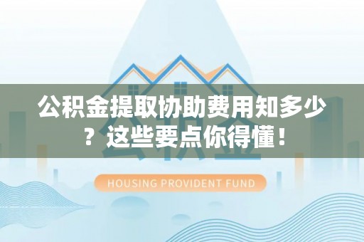鱼池公积金提取协助费用知多少？这些要点你得懂！