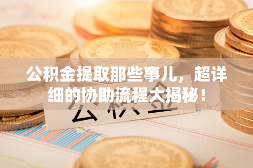 鱼池公积金提取那些事儿，超详细的协助流程大揭秘！