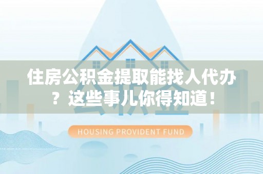 鱼池住房公积金提取能找人代办？这些事儿你得知道！