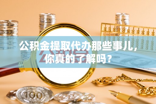 鱼池公积金提取代办那些事儿，你真的了解吗？