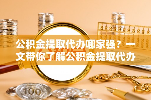 鱼池公积金提取代办哪家强？一文带你了解公积金提取代办机构排名及相关知识
