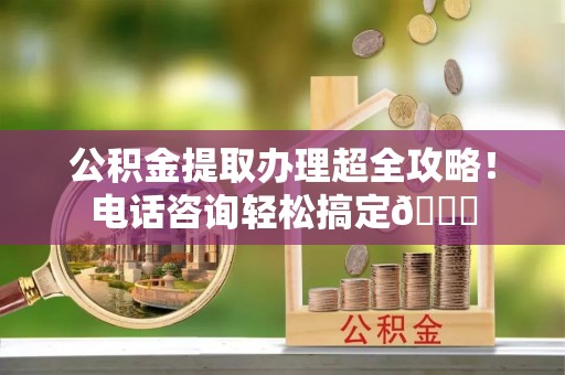 鱼池公积金提取办理超全攻略！电话咨询轻松搞定😎