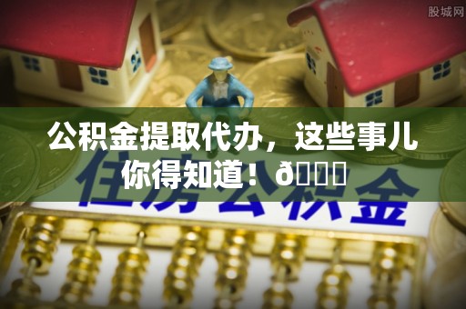 鱼池公积金提取代办，这些事儿你得知道！😎