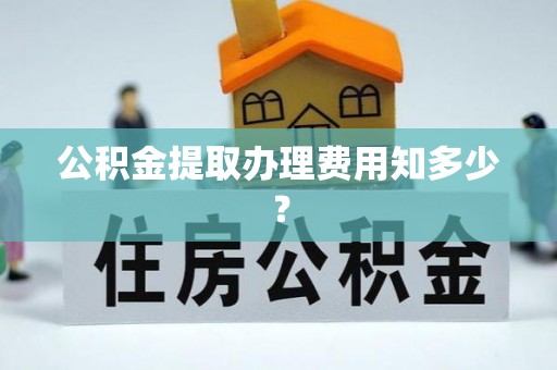 鱼池公积金提取办理费用知多少？