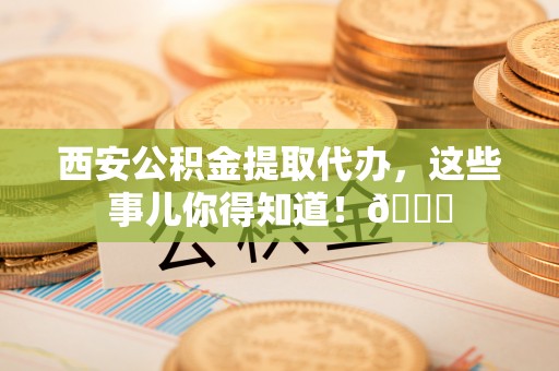 鱼池西安公积金提取代办，这些事儿你得知道！😎