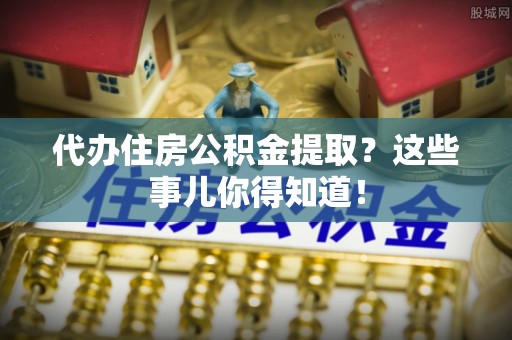 鱼池代办住房公积金提取？这些事儿你得知道！