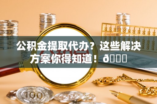 鱼池公积金提取代办？这些解决方案你得知道！😎