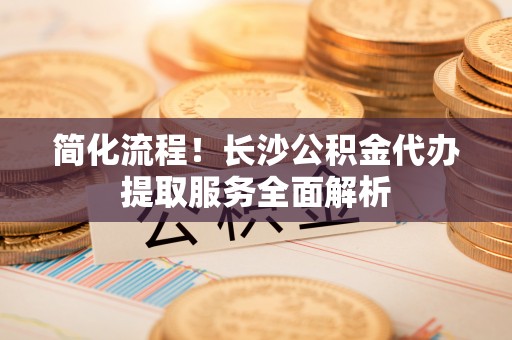 鱼池简化流程！长沙公积金代办提取服务全面解析