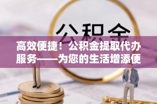 鱼池高效便捷！公积金提取代办服务——为您的生活增添便利