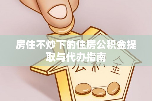 鱼池房住不炒下的住房公积金提取与代办指南