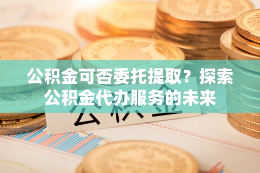 鱼池公积金可否委托提取？探索公积金代办服务的未来