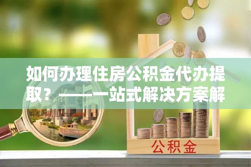 鱼池如何办理住房公积金代办提取？——一站式解决方案解析