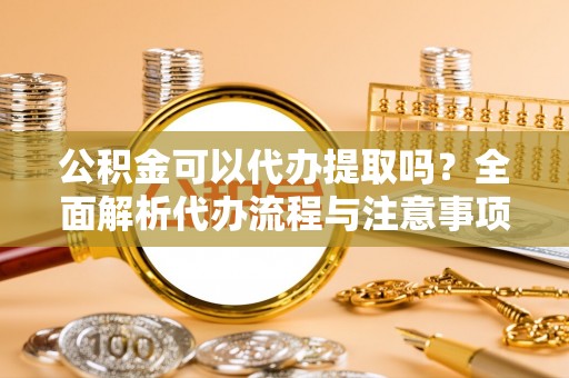 鱼池公积金可以代办提取吗？全面解析代办流程与注意事项